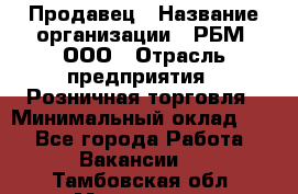 Продавец › Название организации ­ РБМ, ООО › Отрасль предприятия ­ Розничная торговля › Минимальный оклад ­ 1 - Все города Работа » Вакансии   . Тамбовская обл.,Моршанск г.